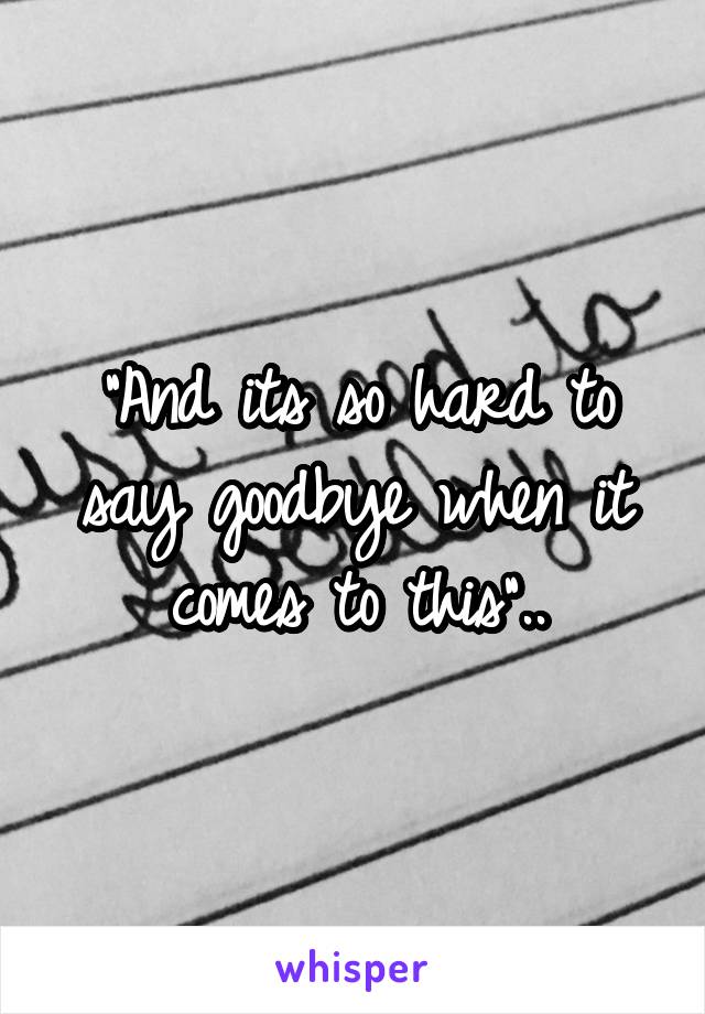 "And its so hard to say goodbye when it comes to this"..