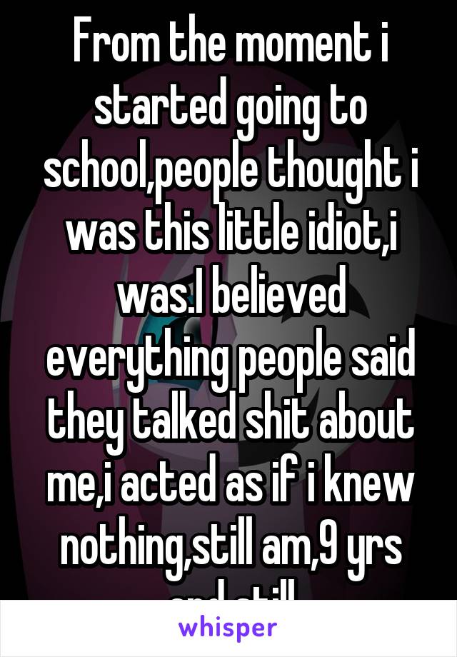 From the moment i started going to school,people thought i was this little idiot,i was.I believed everything people said they talked shit about me,i acted as if i knew nothing,still am,9 yrs and still