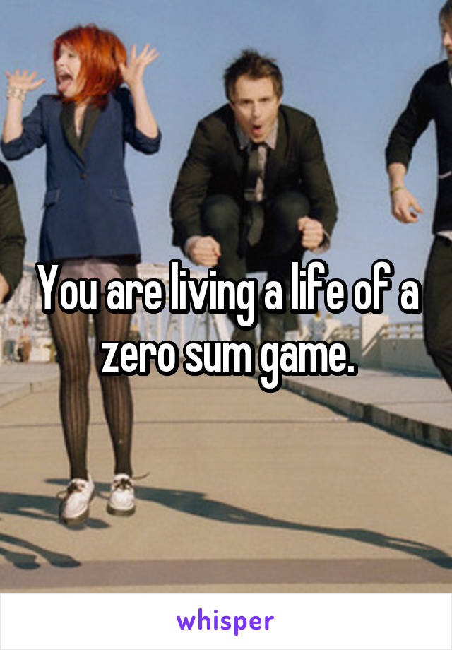 You are living a life of a zero sum game.