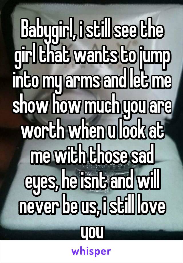 Babygirl, i still see the girl that wants to jump into my arms and let me show how much you are worth when u look at me with those sad eyes, he isnt and will never be us, i still love you