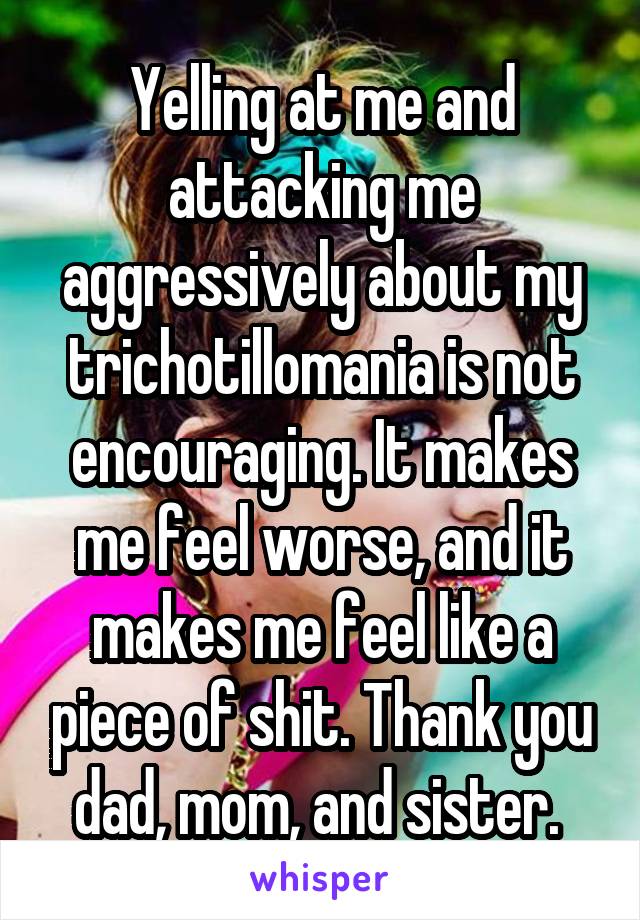 Yelling at me and attacking me aggressively about my trichotillomania is not encouraging. It makes me feel worse, and it makes me feel like a piece of shit. Thank you dad, mom, and sister. 