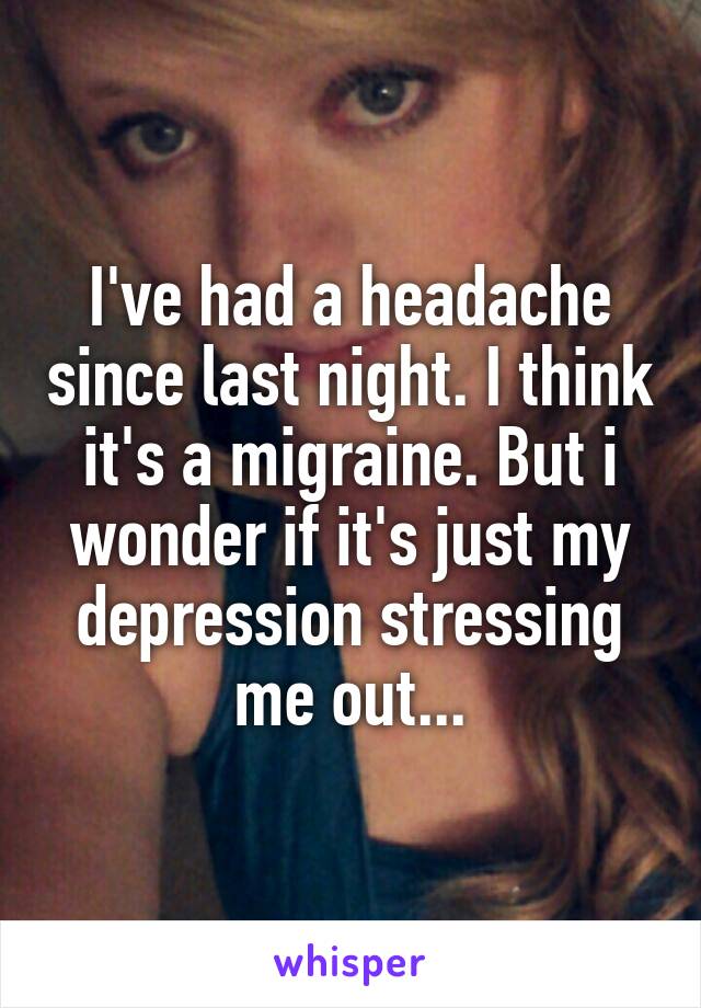 I've had a headache since last night. I think it's a migraine. But i wonder if it's just my depression stressing me out...