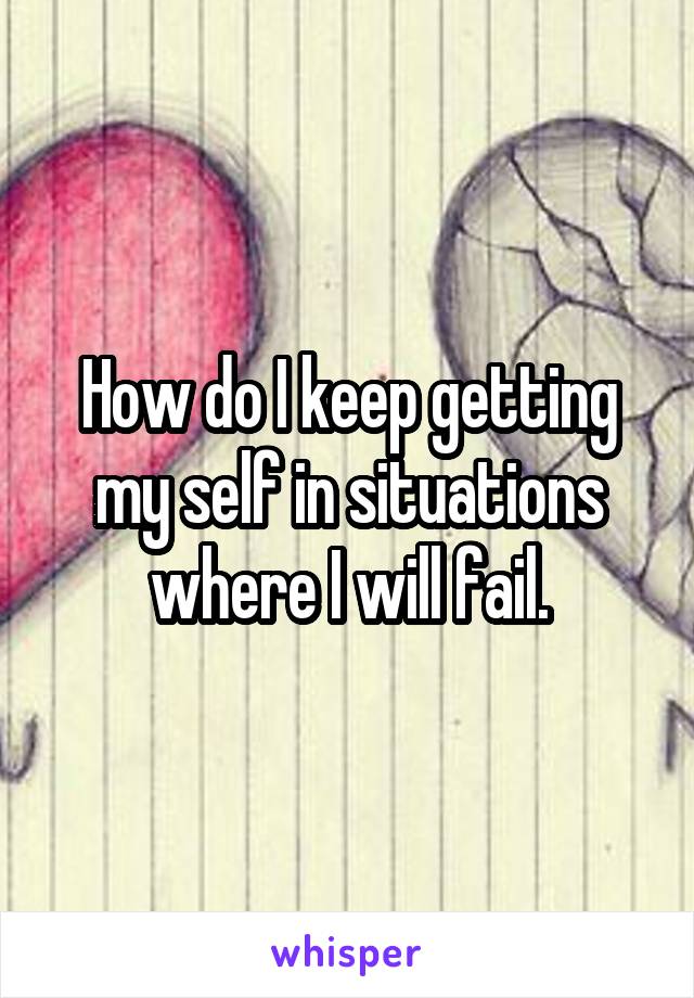 How do I keep getting my self in situations where I will fail.