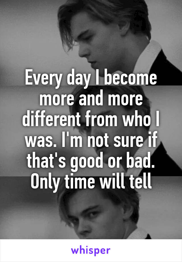 Every day I become more and more different from who I was. I'm not sure if that's good or bad. Only time will tell