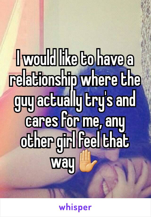 I would like to have a relationship where the guy actually try's and cares for me, any other girl feel that way✋