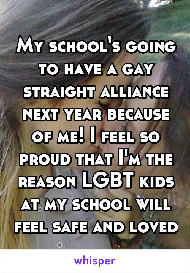 My school's going to have a gay straight alliance next year because of me! I feel so proud that I'm the reason LGBT kids at my school will feel safe and loved