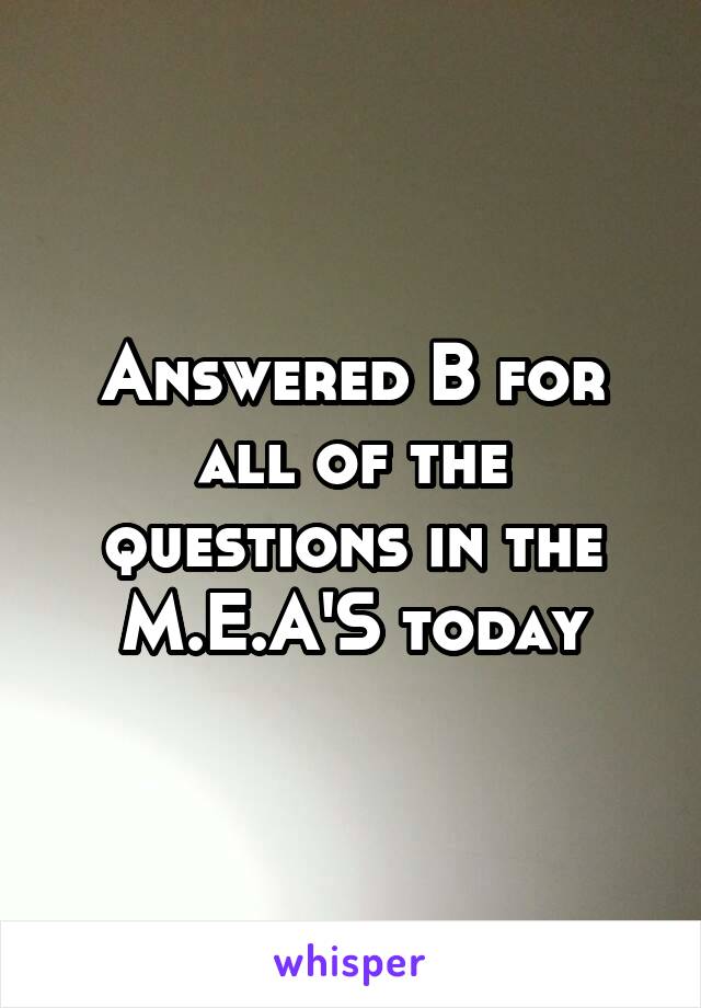 Answered B for all of the questions in the M.E.A'S today