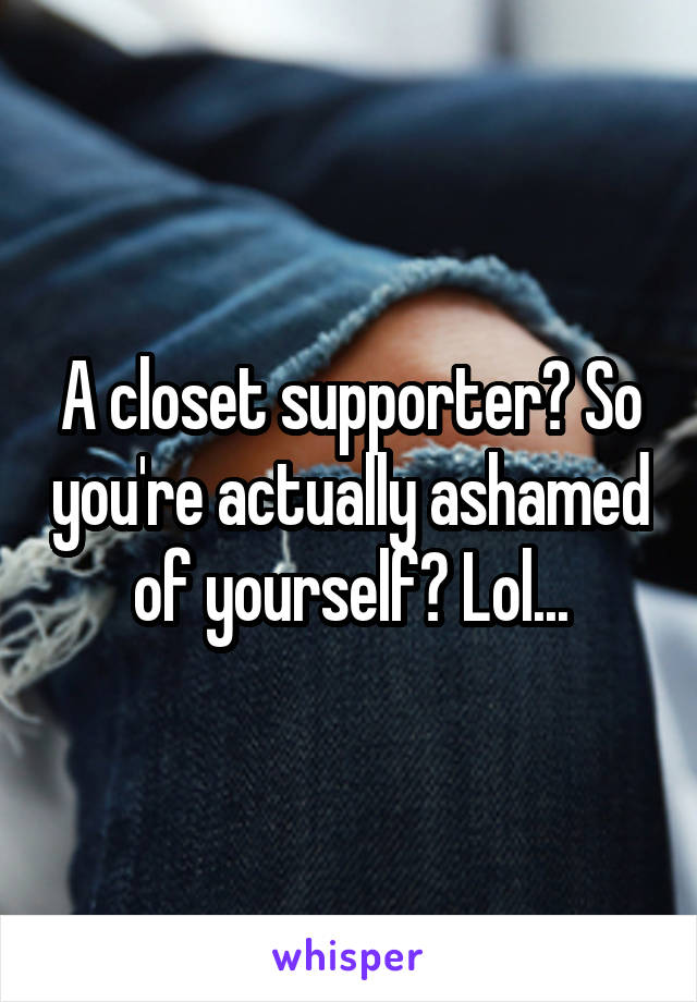 A closet supporter? So you're actually ashamed of yourself? Lol...