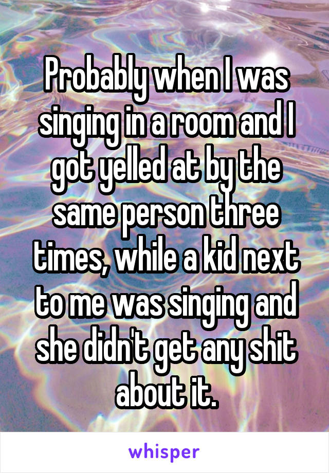 Probably when I was singing in a room and I got yelled at by the same person three times, while a kid next to me was singing and she didn't get any shit about it.