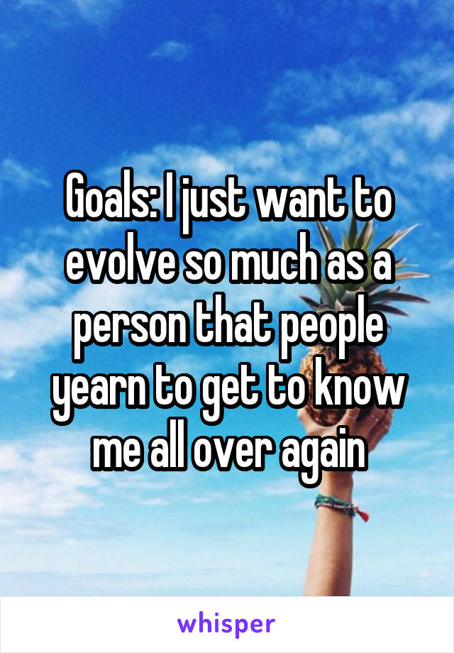 Goals: I just want to evolve so much as a person that people yearn to get to know me all over again