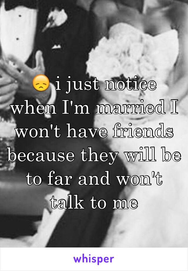 😞 i just notice when I'm married I won't have friends because they will be to far and won't talk to me 