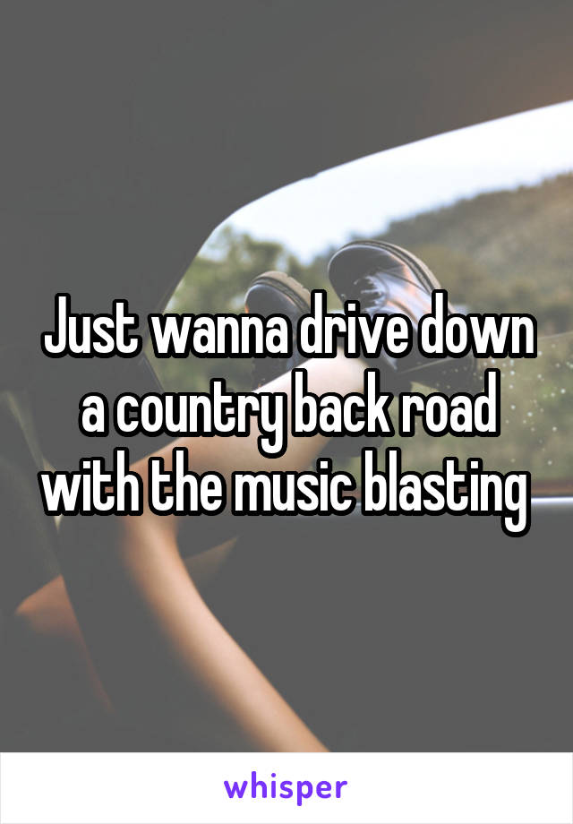 Just wanna drive down a country back road with the music blasting 