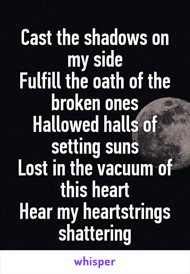 Cast the shadows on my side
Fulfill the oath of the broken ones
Hallowed halls of setting suns
Lost in the vacuum of this heart
Hear my heartstrings shattering