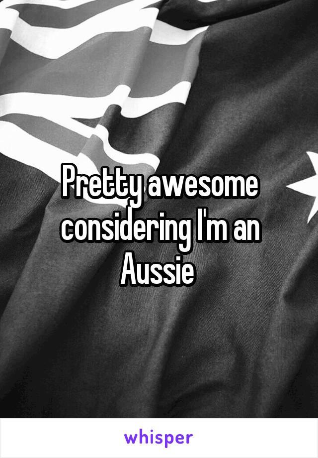 Pretty awesome considering I'm an Aussie 