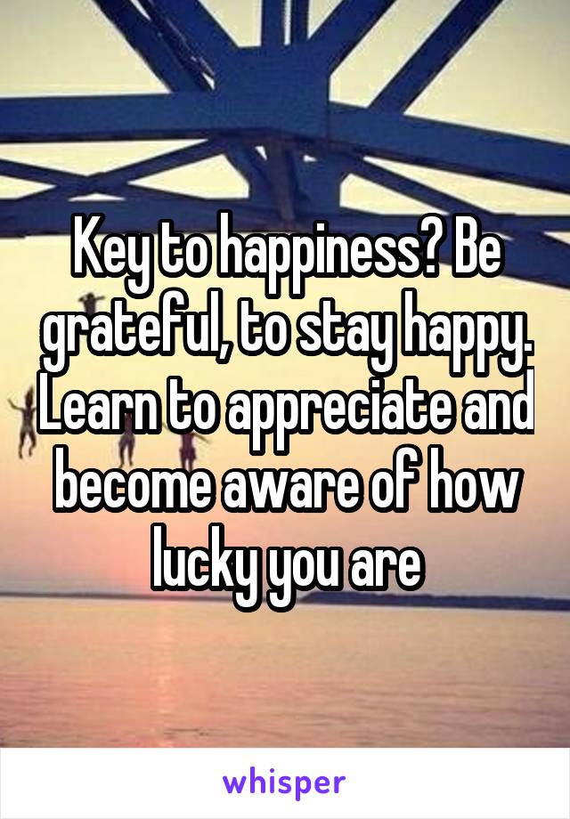 Key to happiness? Be grateful, to stay happy. Learn to appreciate and become aware of how lucky you are