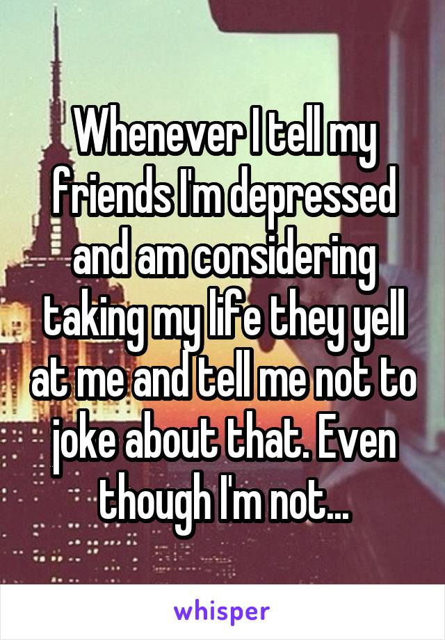 Whenever I tell my friends I'm depressed and am considering taking my life they yell at me and tell me not to joke about that. Even though I'm not...