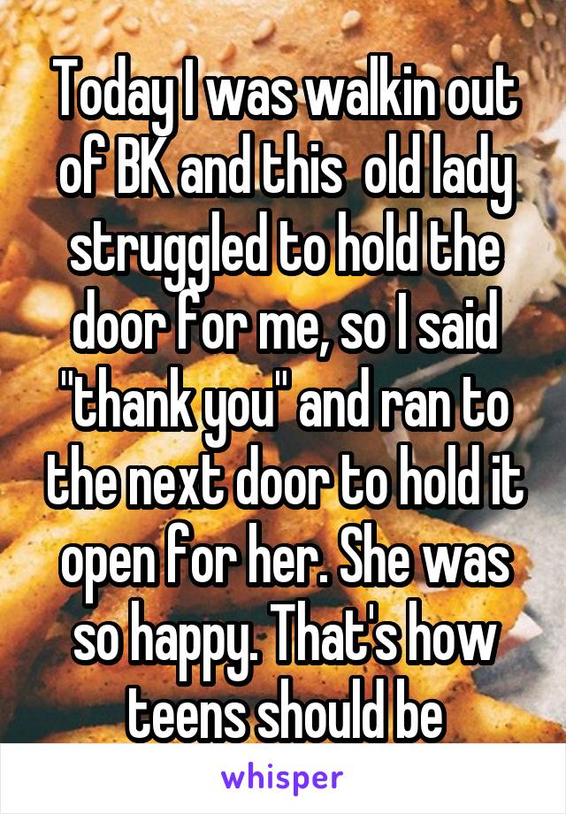 Today I was walkin out of BK and this  old lady struggled to hold the door for me, so I said "thank you" and ran to the next door to hold it open for her. She was so happy. That's how teens should be