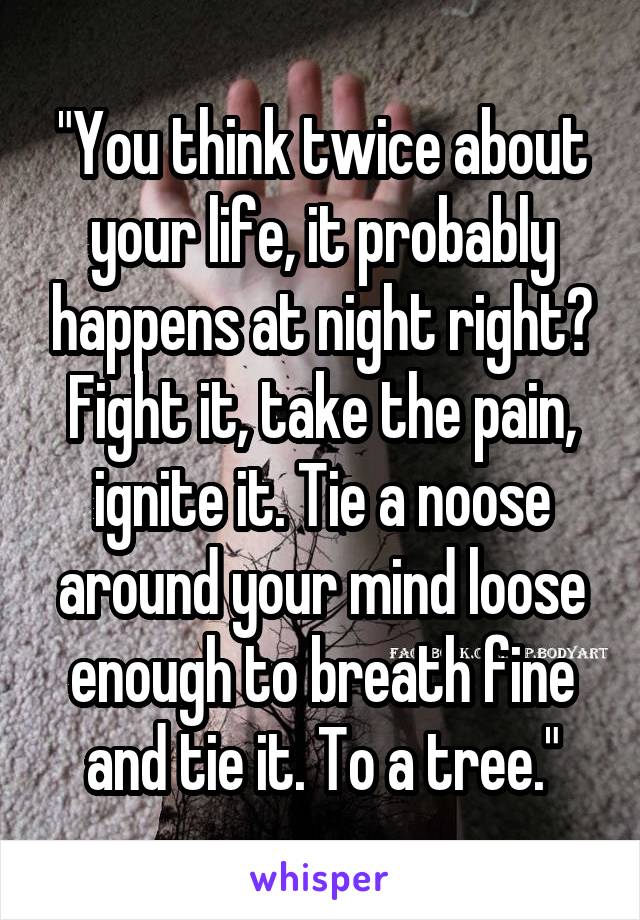 "You think twice about your life, it probably happens at night right? Fight it, take the pain, ignite it. Tie a noose around your mind loose enough to breath fine and tie it. To a tree."