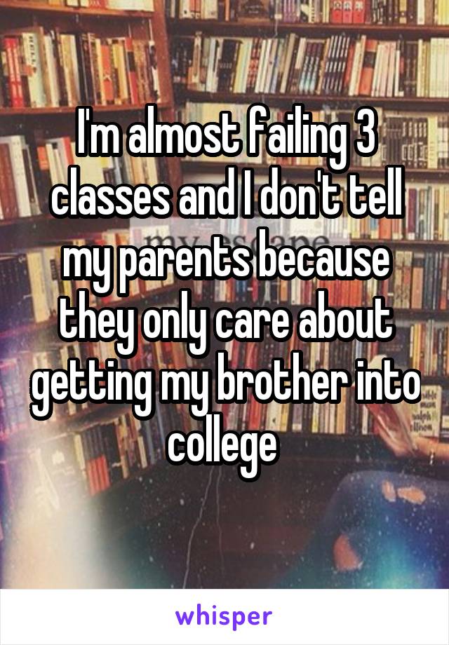 I'm almost failing 3 classes and I don't tell my parents because they only care about getting my brother into college 
