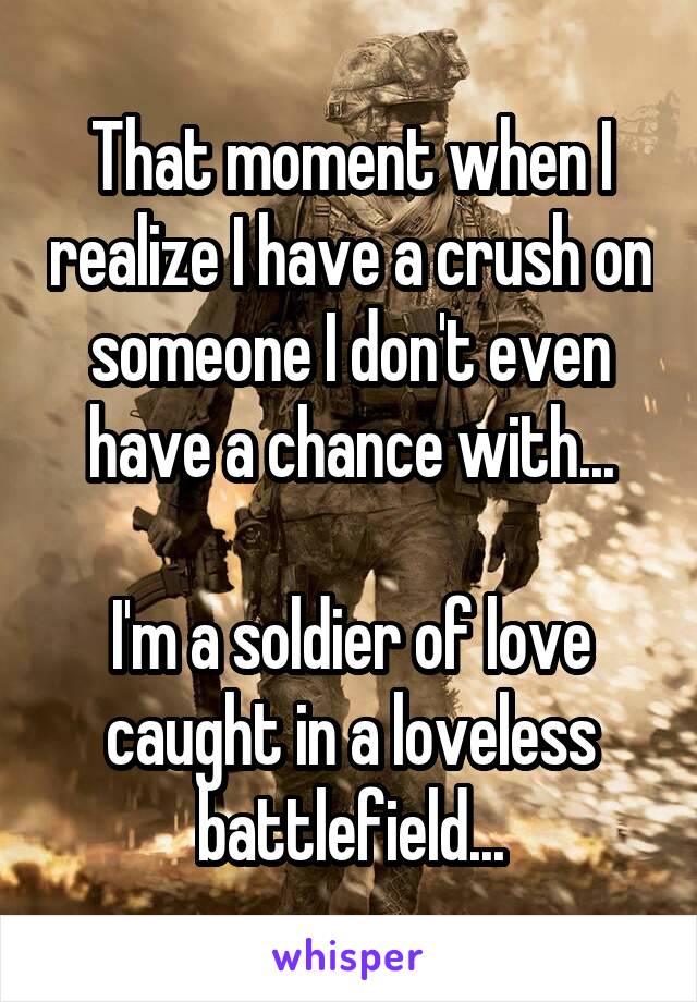 That moment when I realize I have a crush on someone I don't even have a chance with...

I'm a soldier of love caught in a loveless battlefield...