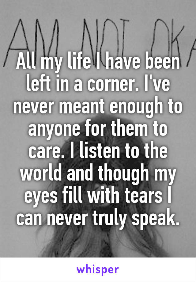 All my life I have been left in a corner. I've never meant enough to anyone for them to care. I listen to the world and though my eyes fill with tears I can never truly speak.