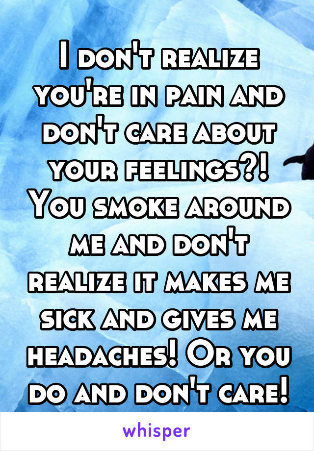 I don't realize you're in pain and don't care about your feelings?! You smoke around me and don't realize it makes me sick and gives me headaches! Or you do and don't care!