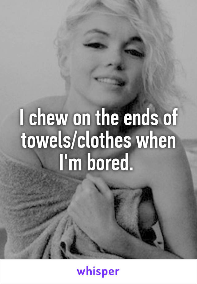 I chew on the ends of towels/clothes when I'm bored. 