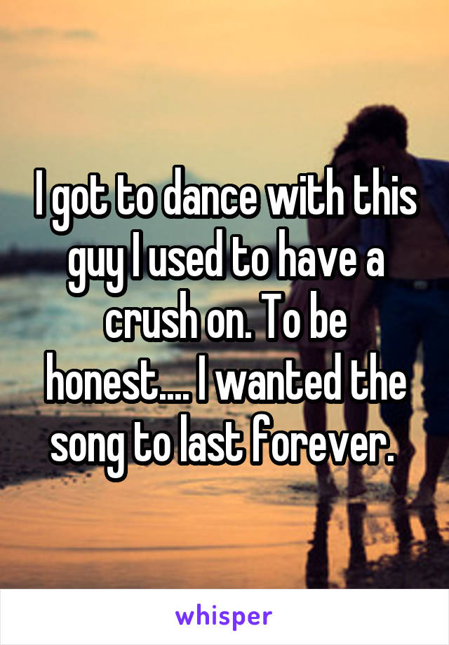 I got to dance with this guy I used to have a crush on. To be honest.... I wanted the song to last forever. 