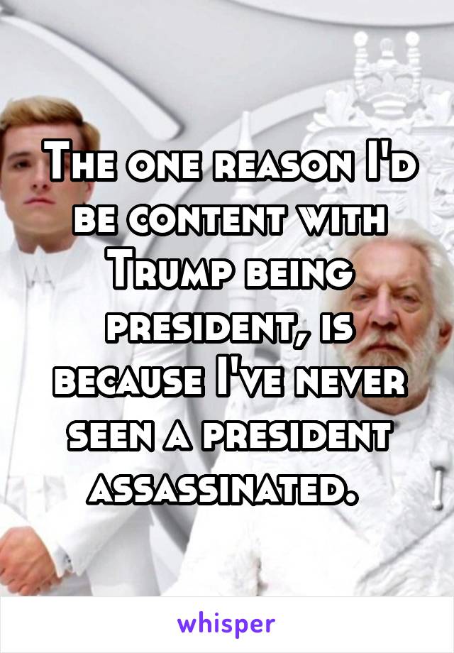 The one reason I'd be content with Trump being president, is because I've never seen a president assassinated. 