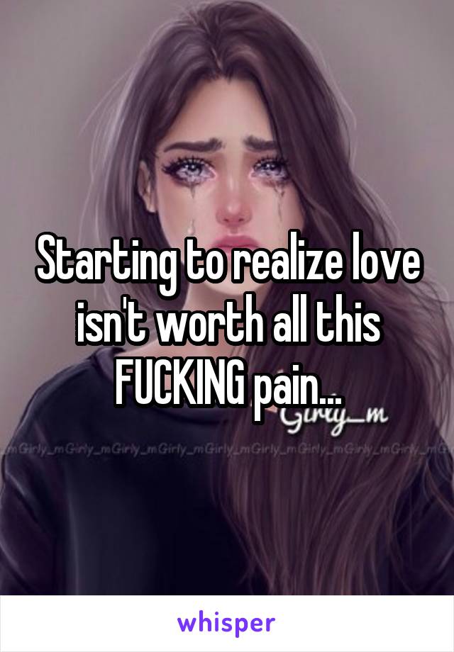 Starting to realize love isn't worth all this FUCKING pain...