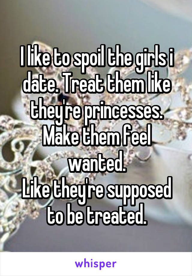 I like to spoil the girls i date. Treat them like they're princesses. Make them feel wanted.
Like they're supposed to be treated.