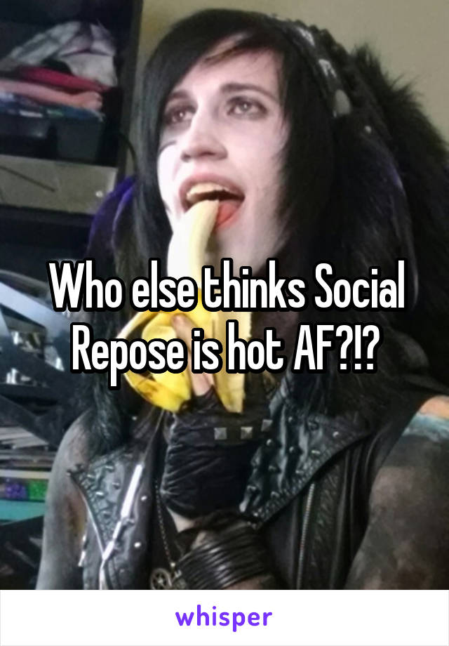 Who else thinks Social Repose is hot AF?!?