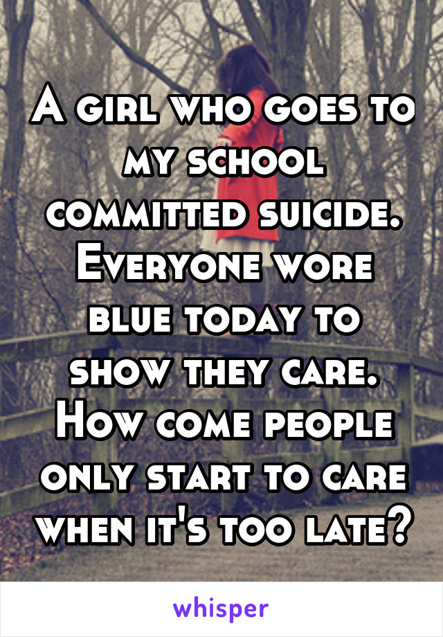 A girl who goes to my school committed suicide. Everyone wore blue today to show they care. How come people only start to care when it's too late?