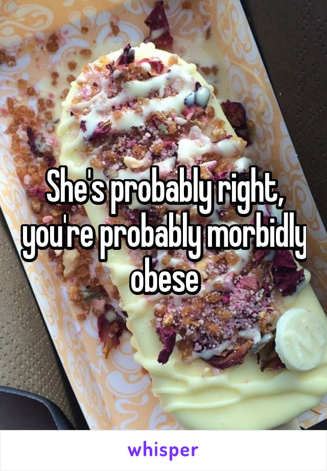 She's probably right, you're probably morbidly obese