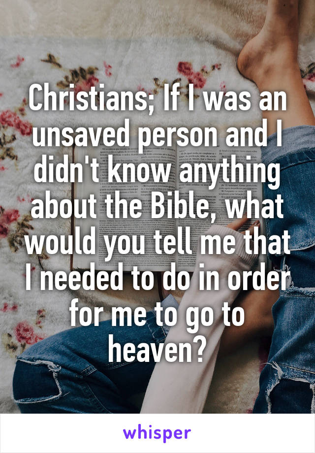 Christians; If I was an unsaved person and I didn't know anything about the Bible, what would you tell me that I needed to do in order for me to go to heaven?