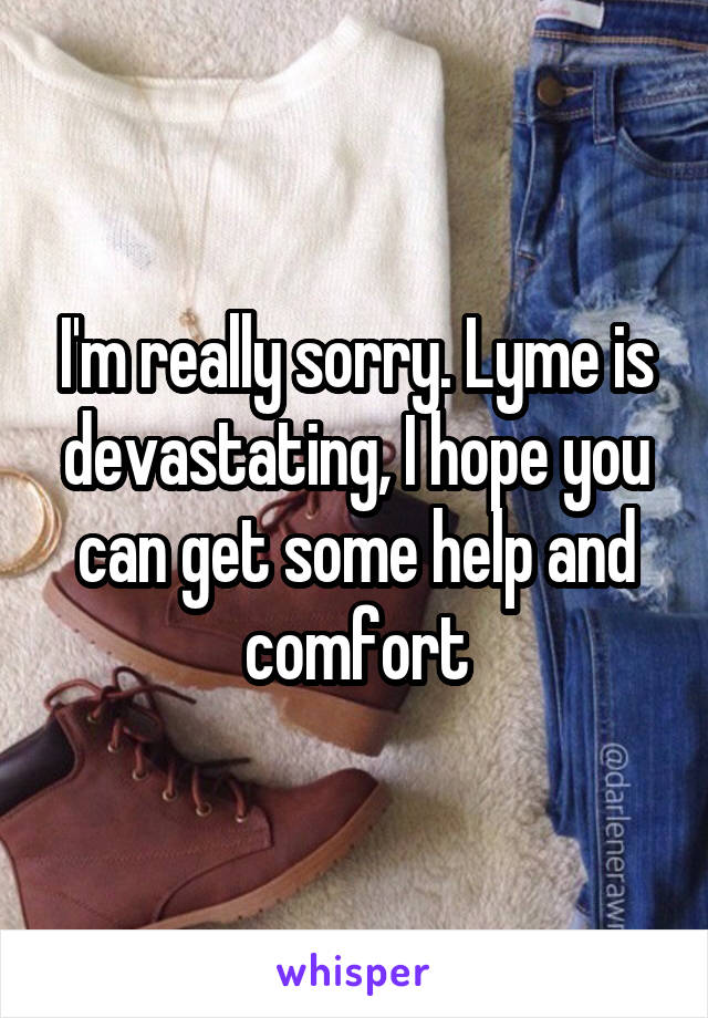 I'm really sorry. Lyme is devastating, I hope you can get some help and comfort