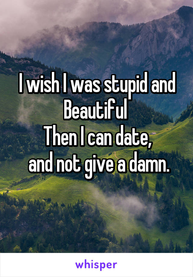 I wish I was stupid and Beautiful 
Then I can date,
 and not give a damn.
