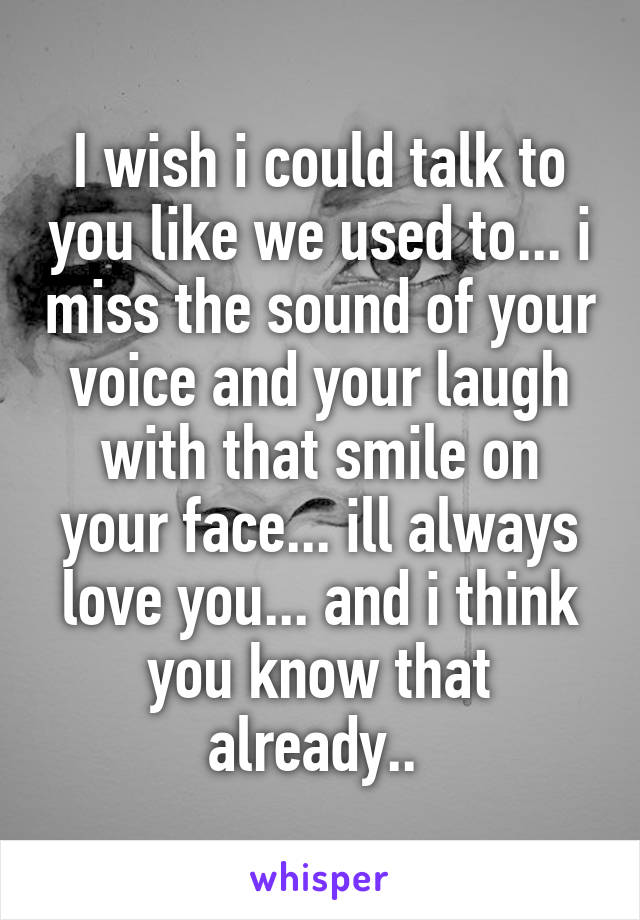 I wish i could talk to you like we used to... i miss the sound of your voice and your laugh with that smile on your face... ill always love you... and i think you know that already.. 