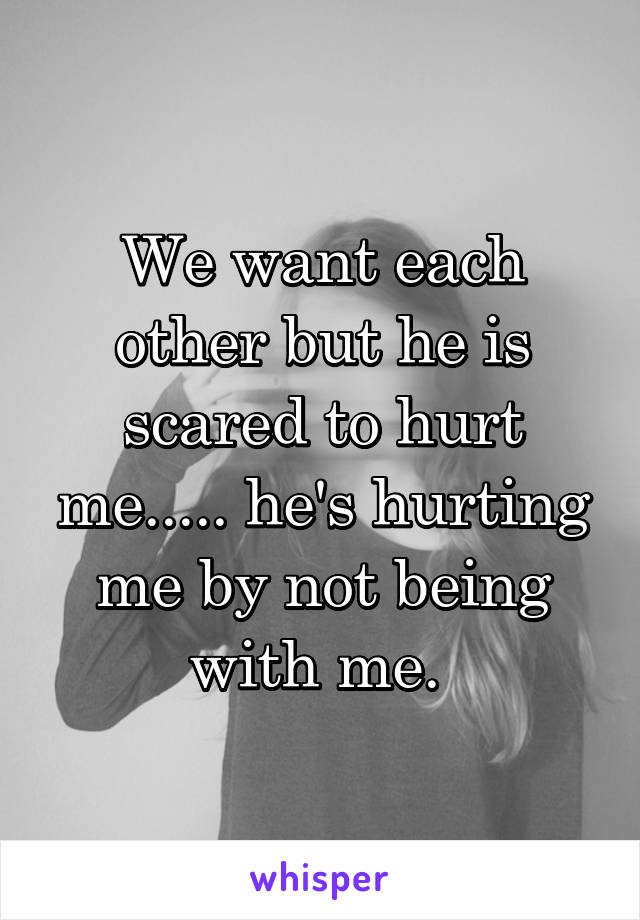 We want each other but he is scared to hurt me..... he's hurting me by not being with me. 