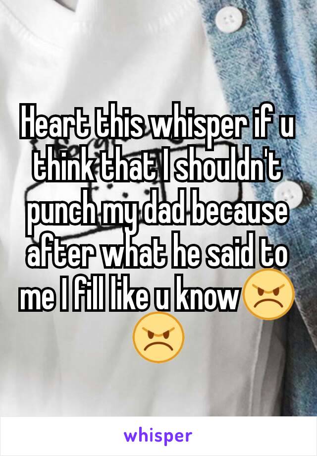 Heart this whisper if u think that I shouldn't punch my dad because after what he said to me I fill like u know😠😠