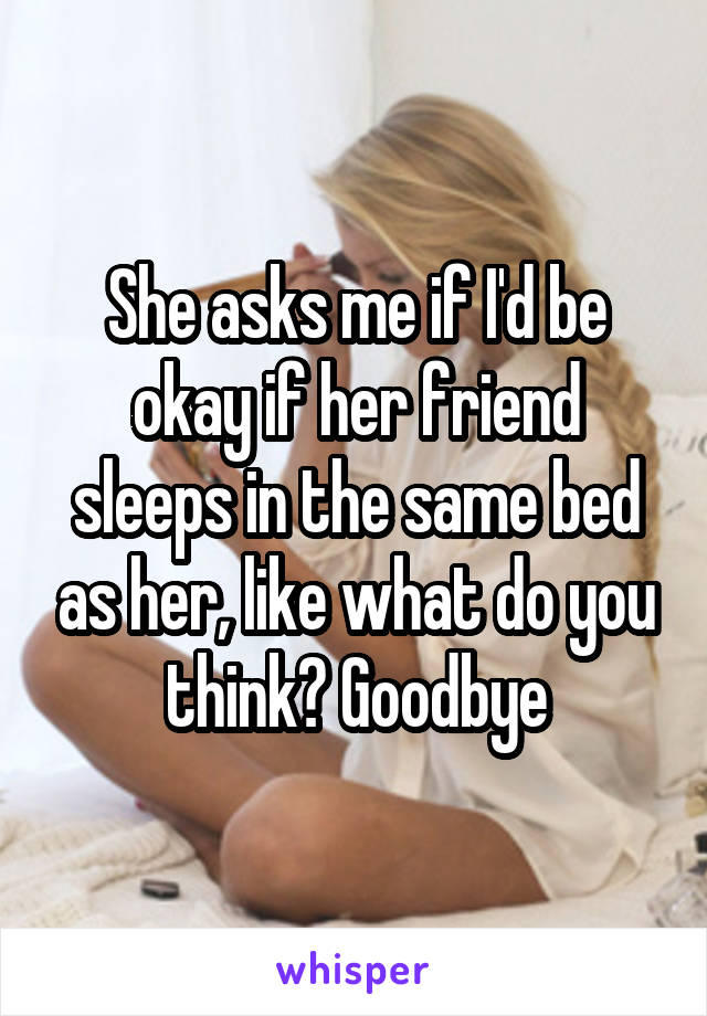 She asks me if I'd be okay if her friend sleeps in the same bed as her, like what do you think? Goodbye