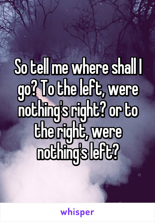 So tell me where shall I go? To the left, were nothing's right? or to the right, were nothing's left?