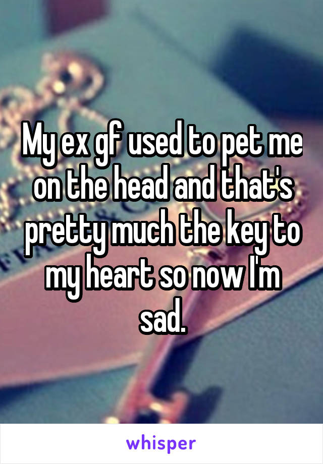 My ex gf used to pet me on the head and that's pretty much the key to my heart so now I'm sad.