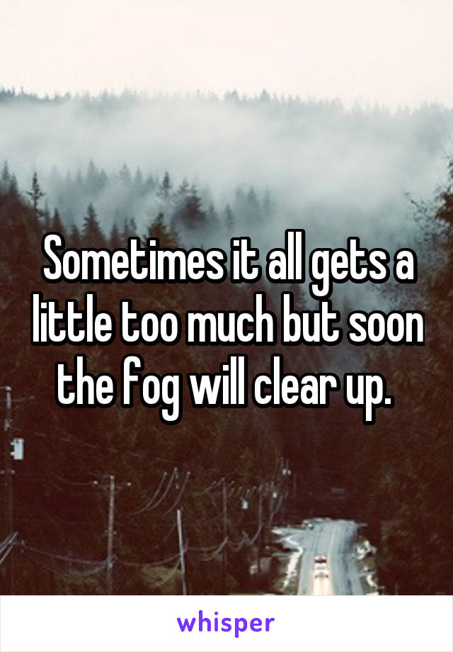 Sometimes it all gets a little too much but soon the fog will clear up. 