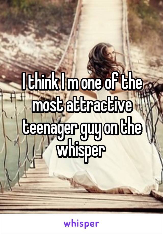 I think I m one of the most attractive teenager guy on the whisper 