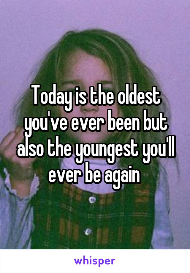 Today is the oldest you've ever been but also the youngest you'll ever be again 