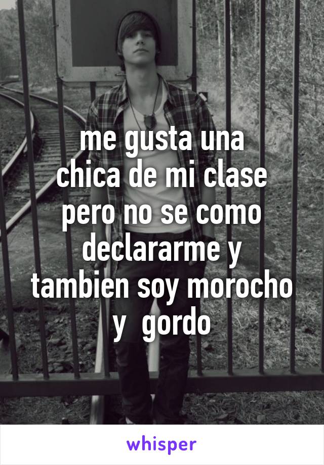 me gusta una
chica de mi clase
pero no se como
declararme y
tambien soy morocho
y  gordo