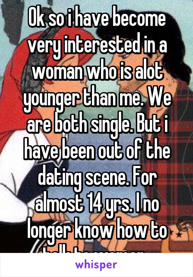 Ok so i have become very interested in a woman who is alot younger than me. We are both single. But i have been out of the dating scene. For almost 14 yrs. I no longer know how to talk to women. 