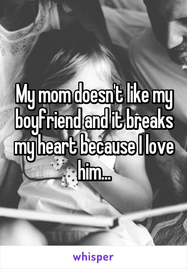 My mom doesn't like my boyfriend and it breaks my heart because I love him...