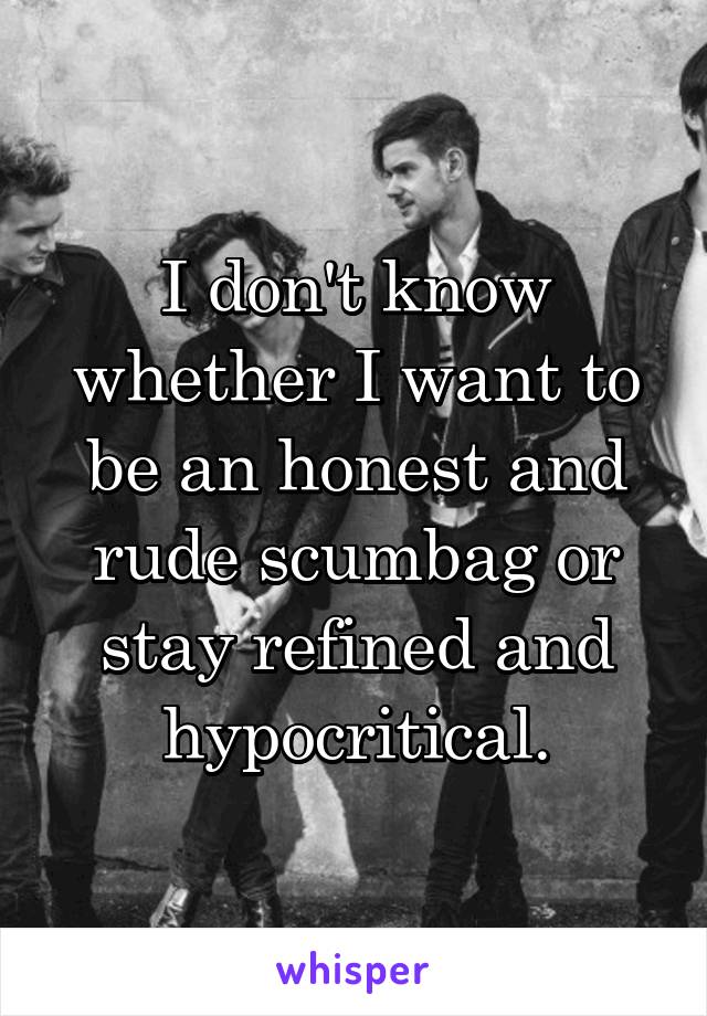 I don't know whether I want to be an honest and rude scumbag or stay refined and hypocritical.